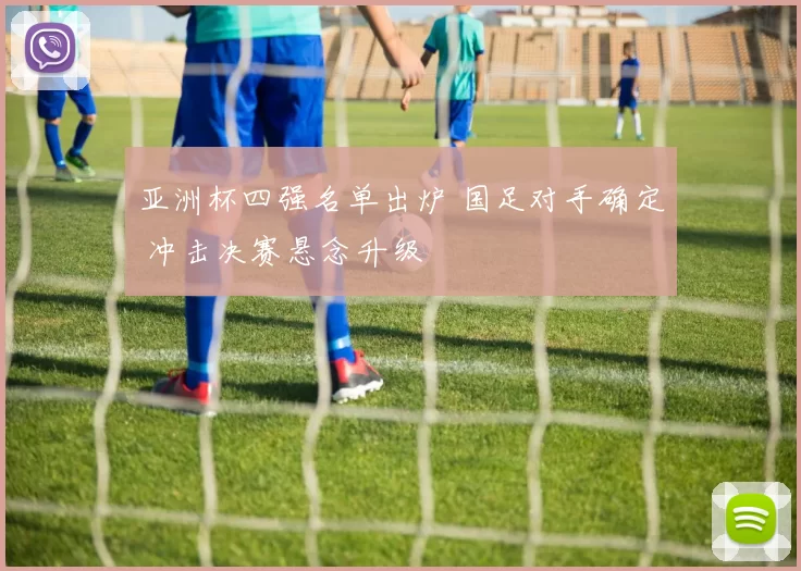 亚洲杯四强名单出炉 国足对手确定 冲击决赛悬念升级