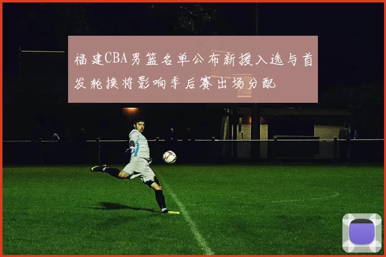 福建CBA男篮名单公布新援入选与首发轮换将影响季后赛出场分配