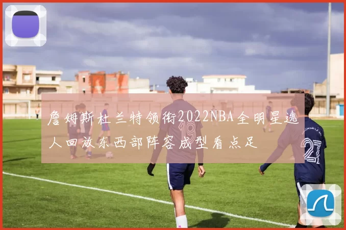 詹姆斯杜兰特领衔2022NBA全明星选人回放东西部阵容成型看点足